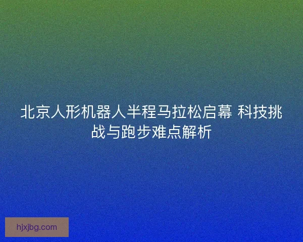 北京人形机器人半程马拉松启幕 科技挑战与跑步难点解析