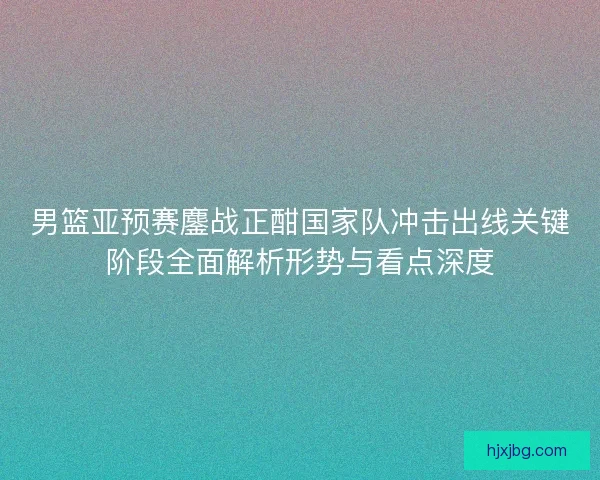 男篮亚预赛鏖战正酣国家队冲击出线关键阶段全面解析形势与看点深度