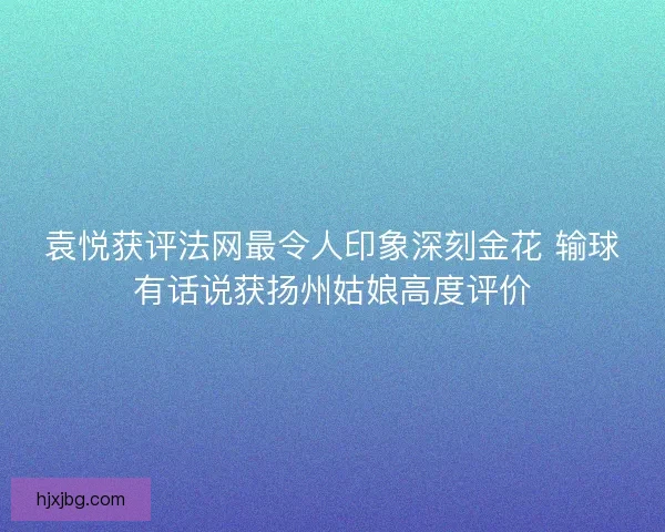 袁悦获评法网最令人印象深刻金花 输球有话说获扬州姑娘高度评价