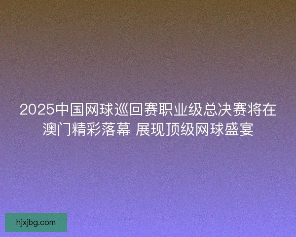 2025中国网球巡回赛职业级总决赛将在澳门精彩落幕 展现顶级网球盛宴