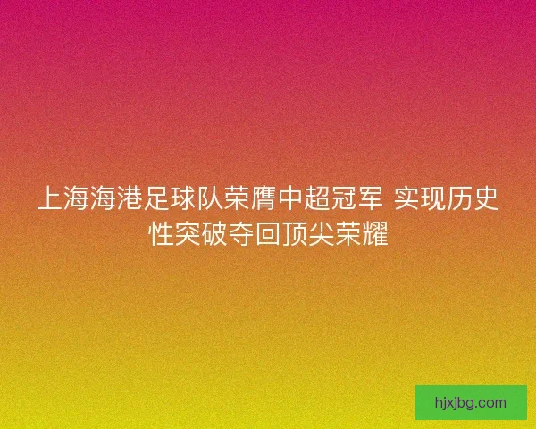 上海海港足球队荣膺中超冠军 实现历史性突破夺回顶尖荣耀