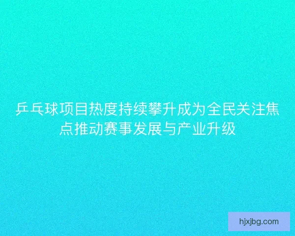 乒乓球项目热度持续攀升成为全民关注焦点推动赛事发展与产业升级
